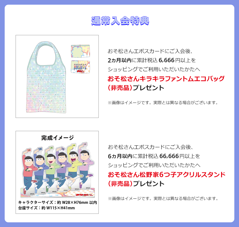 おそ松さんエポスカードにご入会後、2ヵ月以内に累計税込6,666円以上をショッピングでご利用いただいたかたへおそ松さんキラキラファントムエコバッグ(非売品)プレゼント おそ松さんエポスカードにご入会後、6ヵ月以内に累計税込66,666円以上をショッピングでご利用いただいたかたへおそ松さん松野家6つ子アクリルスタンド(非売品)プレゼント