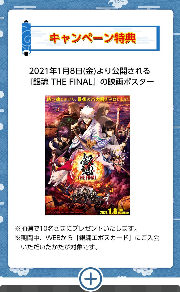 キャンペーン特典2021年1月8日(金)より公開される『銀魂 THE FINAL』の映画ポスター※抽選で10名さまにプレゼントいたします。※期間中、WEBから「銀魂エポスカード」にご入会いただいたかたが対象です。