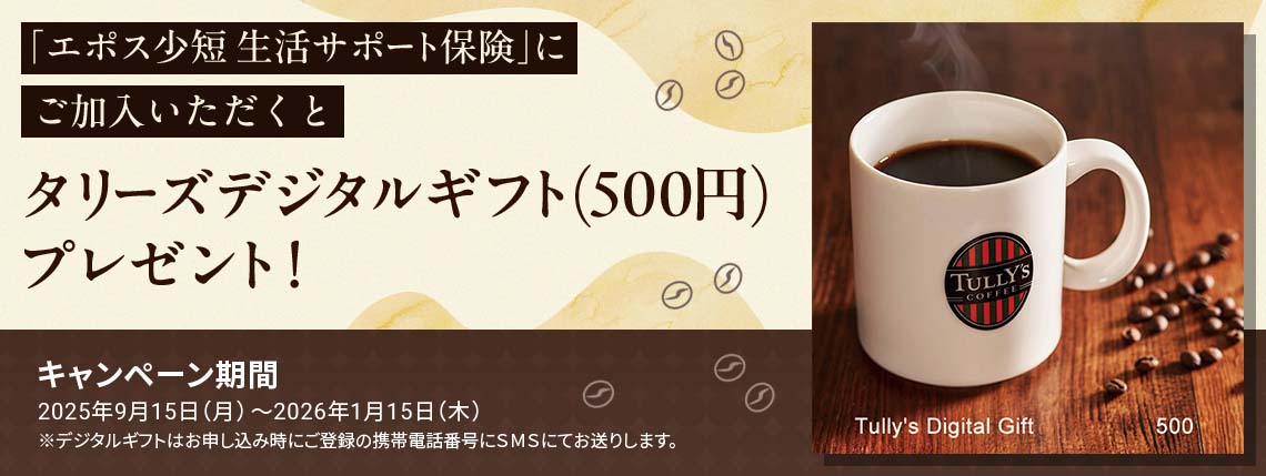 「エポス少短 生活サポート保険」にご加入いただくとタリーズデジタルギフト(500円)プレゼント! キャンペーン期間 2025年9月15日(月)〜2026年1月15日(木) ※デジタルギフトはお申し込み時にご登録の携帯電話番号にSMSにてお送りします。 詳しくはこちら