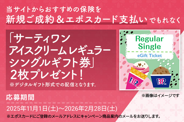 当サイトからおすすめの保険を新規ご成約&エポスカード支払いでもれなく「サーティワン アイスクリーム レギュラーシングルギフト券」2枚プレゼント! ※デジタルギフト形式での配信となります。 ※画像はイメージです 応募期間2025年11月1日(土)〜2026年2月28日(土) ※エポスカードにご登録のメールアドレスにキャンペーン商品案内のメールをお送りします。